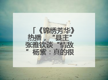 《锦绣芳华》热播，“县主”张雅钦谈“情敌”杨紫：真的很卷丨谈艺录