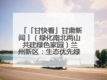 「甘快看」甘肃新闻丨（绿化南北两山 共建绿色家园）兰州新区：生态优先绿色发展 打造生态环保示范区