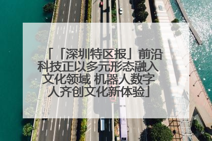「深圳特区报」前沿科技正以多元形态融入文化领域 机器人数字人齐创文化新体验