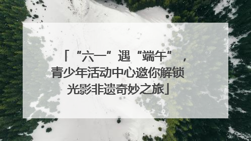 “六一”遇“端午”，青少年活动中心邀你解锁光影非遗奇妙之旅