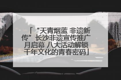 “天青烟蓝 非遗新传”长沙非遗宣传推广月启幕 八大活动解锁千年文化的青春密码