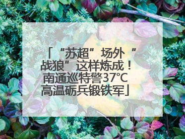 “苏超”场外“战狼”这样炼成！南通巡特警37℃高温砺兵锻铁军