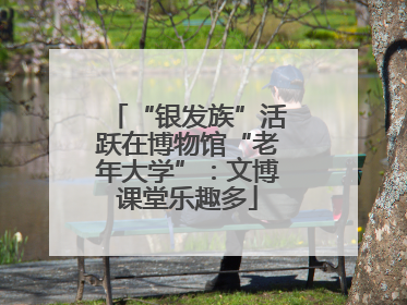 “银发族”活跃在博物馆“老年大学”：文博课堂乐趣多