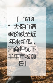 “618”大促白酒破价跌至近年来新低，酒商担忧下半年市场前景