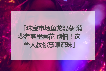珠宝市场鱼龙混杂 消费者雾里看花 别怕！这些人教你慧眼识珠
