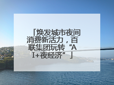 焕发城市夜间消费新活力，百联集团玩转“AI+夜经济”