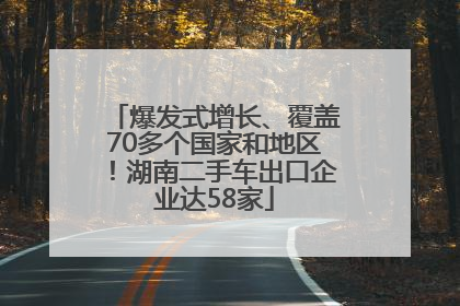 爆发式增长、覆盖70多个国家和地区！湖南二手车出口企业达58家