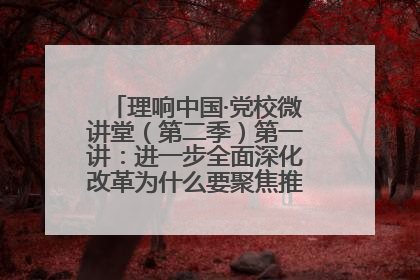 理响中国·党校微讲堂（第二季）第一讲：进一步全面深化改革为什么要聚焦推进中国式现代化
