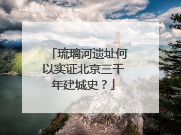 琉璃河遗址何以实证北京三千年建城史？