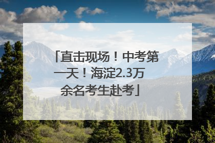 直击现场！中考第一天！海淀2.3万余名考生赴考