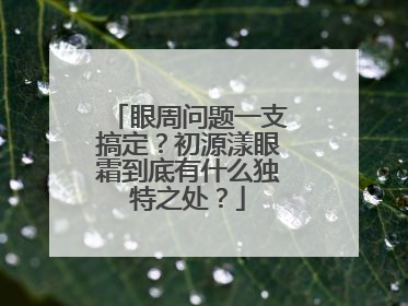 眼周问题一支搞定？初源漾眼霜到底有什么独特之处？