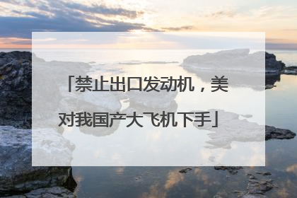 禁止出口发动机，美对我国产大飞机下手