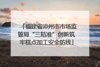福建省漳州市市场监管局“三精准”创新筑牢糕点加工安全防线