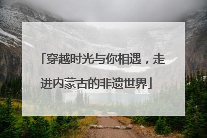 穿越时光与你相遇，走进内蒙古的非遗世界