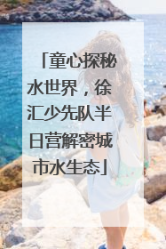 童心探秘水世界，徐汇少先队半日营解密城市水生态