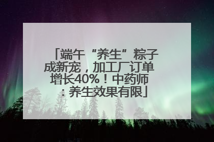 端午“养生”粽子成新宠，加工厂订单增长40%！中药师：养生效果有限