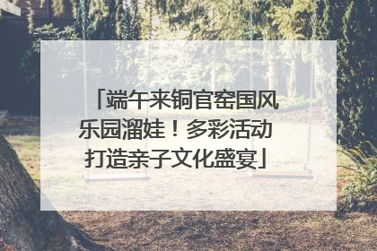 端午来铜官窑国风乐园溜娃！多彩活动打造亲子文化盛宴