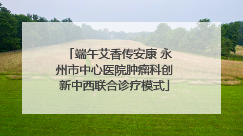 端午艾香传安康 永州市中心医院肿瘤科创新中西联合诊疗模式