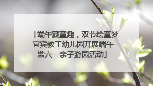 端午藏童趣，双节绘童梦 宜宾教工幼儿园开展端午暨六一亲子游园活动