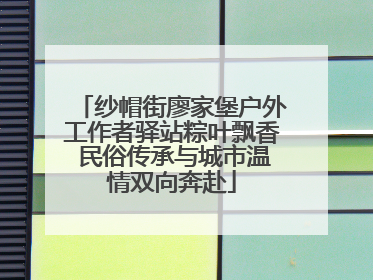 纱帽街廖家堡户外工作者驿站粽叶飘香 民俗传承与城市温情双向奔赴
