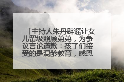 主持人朱丹辟谣让女儿留级照顾弟弟，为争议言论道歉：孩子们接受的是混龄教育，感恩每一条批评