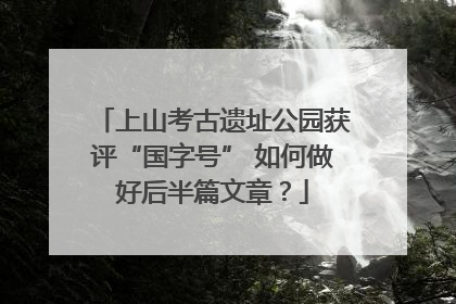 上山考古遗址公园获评“国字号” 如何做好后半篇文章？