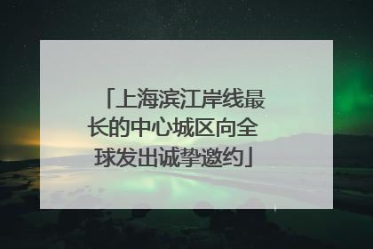 上海滨江岸线最长的中心城区向全球发出诚挚邀约