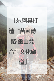 东阿县打造“黄河诗路·鱼山梵音”文化廊道