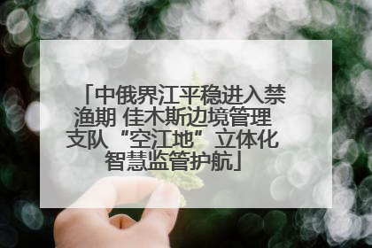 中俄界江平稳进入禁渔期 佳木斯边境管理支队“空江地”立体化智慧监管护航