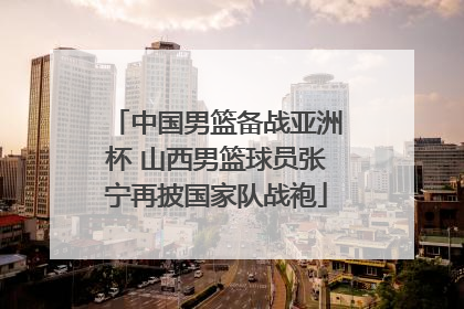 中国男篮备战亚洲杯 山西男篮球员张宁再披国家队战袍