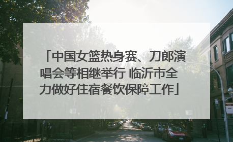 中国女篮热身赛、刀郎演唱会等相继举行 临沂市全力做好住宿餐饮保障工作