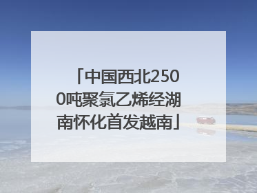 中国西北2500吨聚氯乙烯经湖南怀化首发越南
