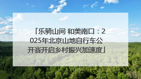 乐骑山间 和美南口：2025年北京山地自行车公开赛开启乡村振兴加速度