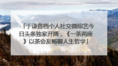 于谦首档个人社交微综艺今日头条独家开播，《一茶两座》以茶会友畅聊人生哲学