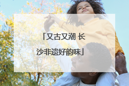 又古又潮 长沙非遗好韵味