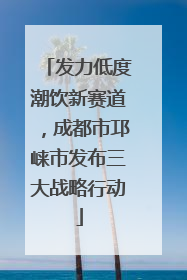 发力低度潮饮新赛道，成都市邛崃市发布三大战略行动