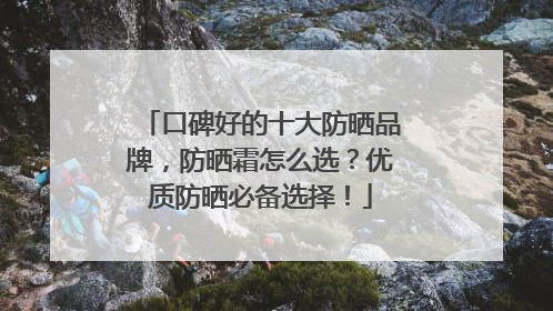 口碑好的十大防晒品牌，防晒霜怎么选？优质防晒必备选择！