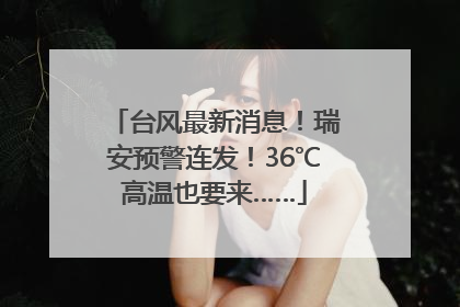台风最新消息！瑞安预警连发！36℃高温也要来……