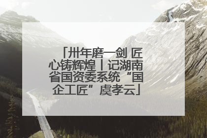 卅年磨一剑 匠心铸辉煌丨记湖南省国资委系统“国企工匠”虞孝云