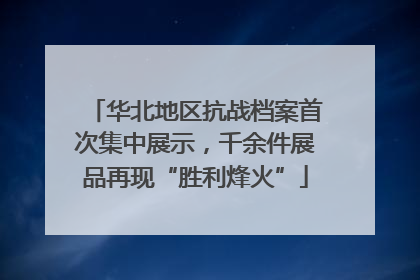 华北地区抗战档案首次集中展示，千余件展品再现“胜利烽火”