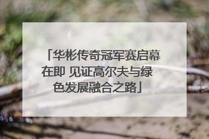 华彬传奇冠军赛启幕在即 见证高尔夫与绿色发展融合之路