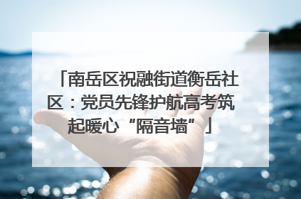 南岳区祝融街道衡岳社区：党员先锋护航高考筑起暖心“隔音墙”