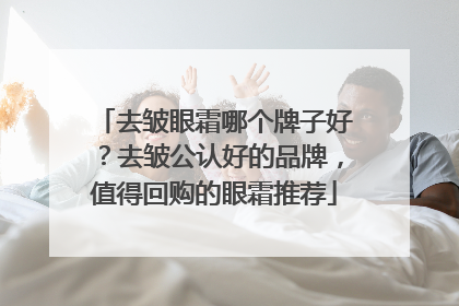 去皱眼霜哪个牌子好？去皱公认好的品牌，值得回购的眼霜推荐