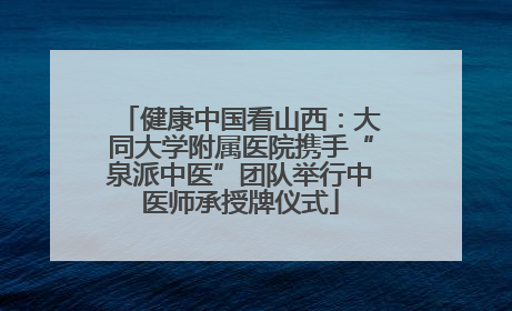 健康中国看山西：大同大学附属医院携手“泉派中医”团队举行中医师承授牌仪式