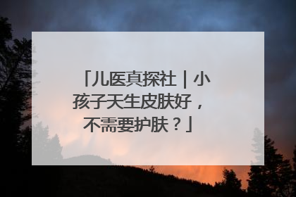 儿医真探社｜小孩子天生皮肤好，不需要护肤？