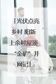 光伏点亮乡村 阳新上余村屋顶“金矿”并网记
