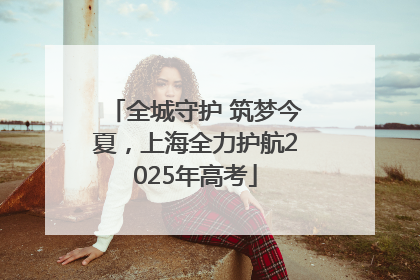 全城守护 筑梦今夏，上海全力护航2025年高考
