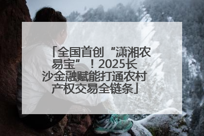 全国首创“潇湘农易宝”！2025长沙金融赋能打通农村产权交易全链条