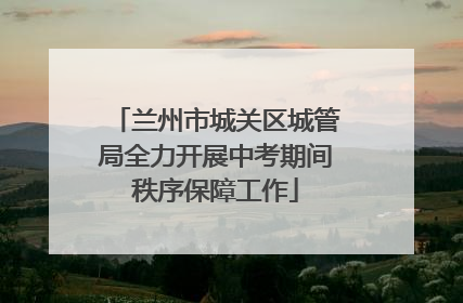 兰州市城关区城管局全力开展中考期间秩序保障工作