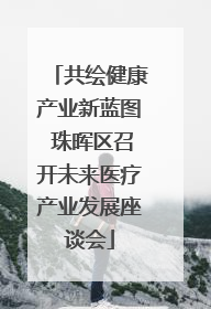 共绘健康产业新蓝图 珠晖区召开未来医疗产业发展座谈会